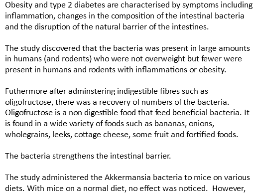 Obesity and type 2 diabetes are characterised by symptoms including inflammation, changes in the composition of the intestinal bacteria and the disruption of the natural barrier of the intestines. The study discovered that the bacteria was present in large amounts in humans (and rodents) who were not overweight but fewer were present in humans and rodents with inflammations or obesity. Futhermore after adminstering indigestible fibres such as oligofructose, there was a recovery of numbers of the bacteria. Oligofructose is a non digestible food that feed beneficial bacteria. It is found in a wide variety of foods such as bananas, onions, wholegrains, leeks, cottage cheese, some fruit and fortified foods. The bacteria strengthens the intestinal barrier. The study administered the Akkermansia bacteria to mice on various diets. With mice on a normal diet, no effect was noticed. However,