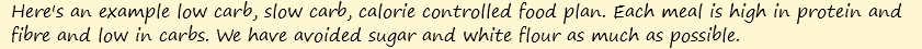 Here's an example low carb, slow carb, calorie controlled food plan. Each meal is high in protein and fibre and low in carbs. We have avoided sugar and white flour as much as possible.