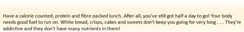  Have a calorie counted, protein and fibre packed lunch. After all, you've still got half a day to go! Your body needs good fuel to run on. White bread, crisps, cakes and sweets don't keep you going for very long . . . They're addictive and they don't have many nutrients in them!