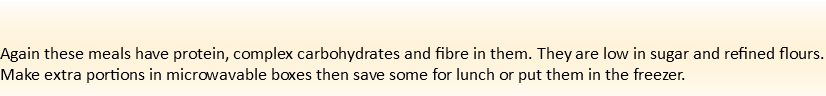  Again these meals have protein, complex carbohydrates and fibre in them. They are low in sugar and refined flours. Make extra portions in microwavable boxes then save some for lunch or put them in the freezer. 