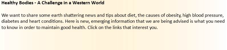 Healthy Bodies - A Challenge in a Western World We want to share some earth shattering news and tips about diet, the causes of obesity, high blood pressure, diabetes and heart conditions. Here is new, emerging information that we are being advised is what you need to know in order to maintain good health. Click on the links that interest you. 